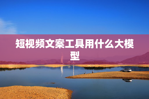短视频文案工具用什么大模型